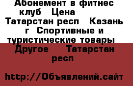 Абонемент в фитнес клуб › Цена ­ 9 900 - Татарстан респ., Казань г. Спортивные и туристические товары » Другое   . Татарстан респ.